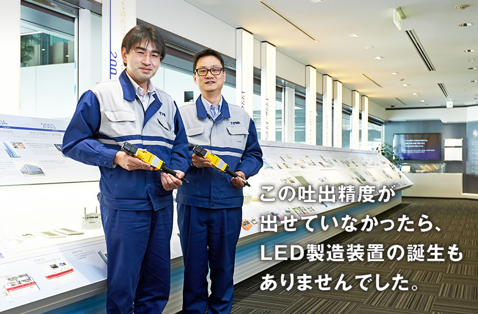 この吐出精度が出せていなかったら、LED製造装置の誕生もありませんでした。