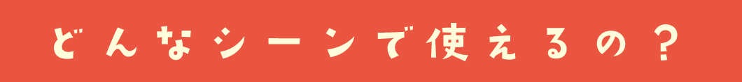 どんなシーンで使えるの？