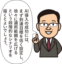 AI導入の成功には、まず到達目標を低く設定し、徐々に適用範囲を広げるという段階的なシナリオを描くとよいでしょう。