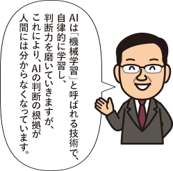 AIは「機械学習」と呼ばれる技術で、自律的に学習し、判断力を磨いていきますが、これにより、AIの判断の根拠が人間には分からなくなっています