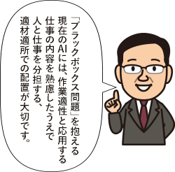 「ブラックボックス問題」を抱える現在のAIには、作業適性と応用する仕事の内容を熟慮したうえで人と仕事を分担する、適材適所での配置が大切です。