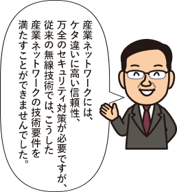 産業ネットワークには、ケタ違いに高い信頼性、万全のセキュリティ対策が必要ですが、従来の無線技術では、こうした産業ネットワークの技術要件を満たすことができませんでした