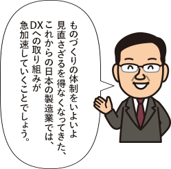 ものづくりの体制をいよいよ見直さざるを得なくなってきた、これから日本の製造業では、DXへの取り組みが急加速していくことでしょう。