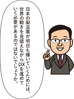 日本の製造業が明日も輝いていくためには、世界の動きを見据えながらDXを進めていく必要があるのではないでしょうか。