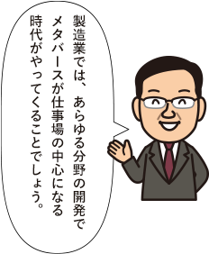 製造業では、あらゆる分野の開発でメタバースが仕事場の中心になる時代がやってくることでしょう。