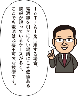 IoT/AIを活用する場合、電源線を引きにくい場所にこそ価値ある情報が眠っているケースが多く、ここでも電池は必要不可欠な技術です。