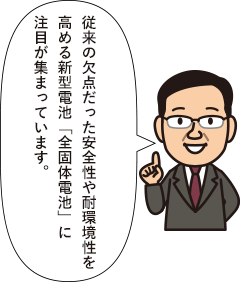 従来の欠点だった安全性や耐環境性を高める新型電池「全固体電池」に注目が集まっています。