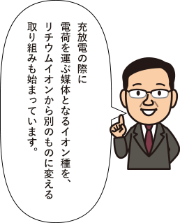 充放電の際に電荷を運ぶ媒体となるイオン種を、リチウムイオンから別のものに変える取り組みも始まっています。