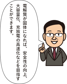 IoT/電解質が固体になれば、安全性の向上、大容量化、充放電の高速化などを目指すことができます。