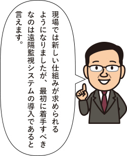 現場では新しい仕組みが求められるようになりましたが、最初に着手すべきなのは遠隔監視システムの導入であると言えます。
