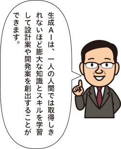生成AIは、一人の人間では取得しきれないほど膨大な知識とスキルを学習して設計案や開発案を創出することができます。